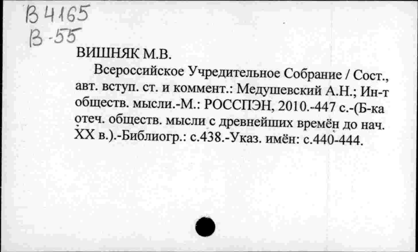 ﻿вишняк м.в.
Всероссийское Учредительное Собрание / Сост., авт. вступ. ст. и коммент.: Медушевский А.Н.; Ин-т обществ. мысли.-М.: РОССПЭН, 2010.-447 с.-(Б-ка отеч. обществ, мысли с древнейших времён до нач. XX в.).-Библиогр.: с.438.-Указ. имён: с.440-444.